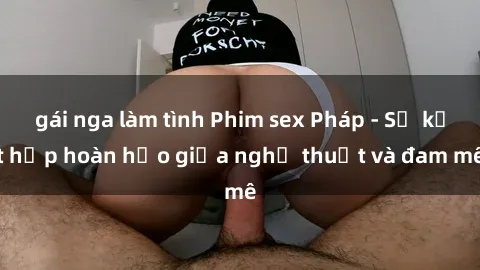 gái nga làm tình Phim sex Pháp - Sự kết hợp hoàn hảo giữa nghệ thuật và đam mê