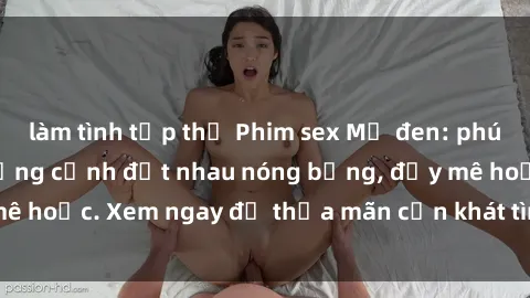 làm tình tập thể Phim sex Mỹ đen: phút mãnh liệt với những cảnh địt nhau nóng bỏng, đầy mê hoặc. Xem ngay để thỏa mãn cơn khát tình dục của bạn!