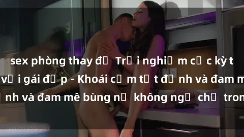 sex phòng thay đồ Trải nghiệm cực kỳ thú vị khi làm tình với gái đẹp - Khoái cảm tột đỉnh và đam mê bùng nổ không ngờ chỉ trong một đêm!