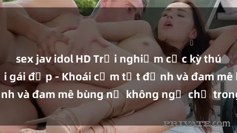 sex jav idol HD Trải nghiệm cực kỳ thú vị khi làm tình với gái đẹp - Khoái cảm tột đỉnh và đam mê bùng nổ không ngờ chỉ trong một đêm!