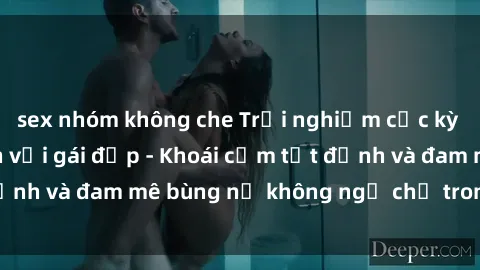 sex nhóm không che Trải nghiệm cực kỳ thú vị khi làm tình với gái đẹp - Khoái cảm tột đỉnh và đam mê bùng nổ không ngờ chỉ trong một đêm!