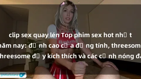 clip sex quay lén Top phim sex hot nhất không thể bỏ lỡ năm nay: đỉnh cao của đồng tính, threesome đầy kích thích và các cảnh nóng đang gây sốt!