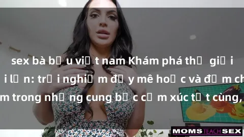 sex bà bầu việt nam Khám phá thế giới mới với sex người lớn: trải nghiệm đầy mê hoặc và đắm chìm trong những cung bậc cảm xúc tột cùng, hứng khởi và cuốn hút.