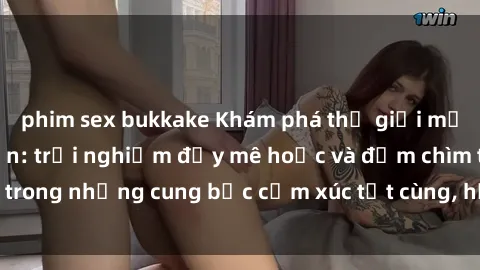 phim sex bukkake Khám phá thế giới mới với sex người lớn: trải nghiệm đầy mê hoặc và đắm chìm trong những cung bậc cảm xúc tột cùng, hứng khởi và cuốn hút.
