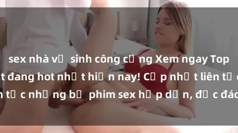 sex nhà vệ sinh công cộng Xem ngay Top phim sex mới nhất đang hot nhất hiện nay! Cập nhật liên tục những bộ phim sex hấp dẫn, độc đáo và đầy kích thích.