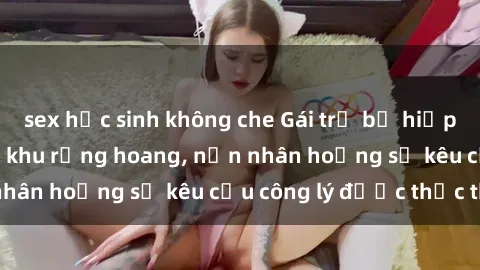 sex học sinh không che Gái trẻ bị hiếp dâm bạo lực trong khu rừng hoang, nạn nhân hoảng sợ kêu cầu công lý được thực thi