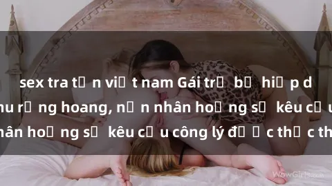 sex tra tấn việt nam Gái trẻ bị hiếp dâm bạo lực trong khu rừng hoang, nạn nhân hoảng sợ kêu cầu công lý được thực thi
