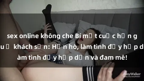 sex online không che Bí mật cuộc hẹn gái Việt lần đầu ở khách sạn: Hẹn hò, làm tình đầy hấp dẫn và đam mê!