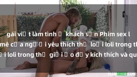 gái việt làm tình ở khách sạn Phim sex loli: thỏa mãn đam mê của người yêu thích thể loại loli trong thế giới ảo đầy kích thích và quyến rũ.