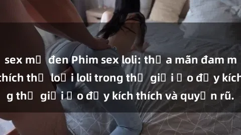 sex mỹ đen Phim sex loli: thỏa mãn đam mê của người yêu thích thể loại loli trong thế giới ảo đầy kích thích và quyến rũ.