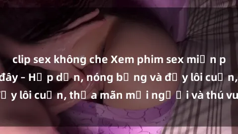 clip sex không che Xem phim sex miễn phí online ngay tại đây – Hấp dẫn, nóng bỏng và đầy lôi cuốn, thỏa mãn mọi người và thú vui của bạn!