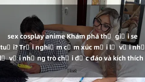 sex cosplay anime Khám phá thế giới sex trực tuyến: Hơn tuổi? Trải nghiệm cảm xúc mới lạ với những trò chơi độc đáo và kích thích người lớn