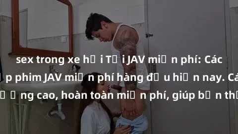 sex trong xe hơi Tải JAV miễn phí: Các trang web cung cấp phim JAV miễn phí hàng đầu hiện nay. Các tác phẩm chất lượng cao, hoàn toàn miễn phí, giúp bạn thỏa mãn niềm đam mê mà không tốn kém.