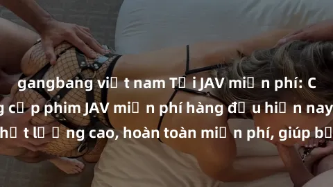gangbang việt nam Tải JAV miễn phí: Các trang web cung cấp phim JAV miễn phí hàng đầu hiện nay. Các tác phẩm chất lượng cao, hoàn toàn miễn phí, giúp bạn thỏa mãn niềm đam mê mà không tốn kém.