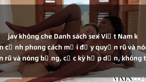 jav không che Danh sách sex Việt Nam không che - Ảnh toàn cảnh phong cách mới đầy quyến rũ và nóng bỏng, cực kỳ hấp dẫn, không thể bỏ qua!