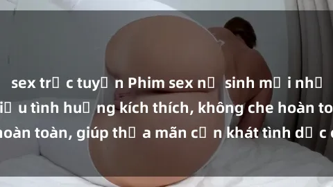 sex trực tuyến Phim sex nữ sinh mới nhất: Trải nghiệm nhiều tình huống kích thích, không che hoàn toàn, giúp thỏa mãn cơn khát tình dục của các bạn trẻ