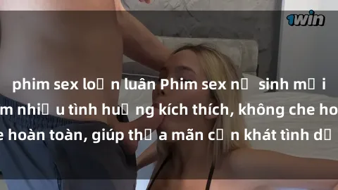 phim sex loạn luân Phim sex nữ sinh mới nhất: Trải nghiệm nhiều tình huống kích thích, không che hoàn toàn, giúp thỏa mãn cơn khát tình dục của các bạn trẻ