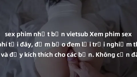 sex phim nhật bản vietsub Xem phim sex không che miễn phí tại đây, đảm bảo đem lại trải nghiệm thú vị và đầy kích thích cho các bạn. Không cần đăng ký, hoàn toàn miễn phí.