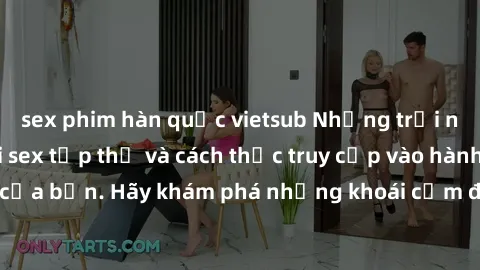 sex phim hàn quốc vietsub Những trải nghiệm mới lạ với sex tập thể và cách thức truy cập vào hành lang đam mê của bạn. Hãy khám phá những khoái cảm đầy kích thích với tập thể hấp dẫn!