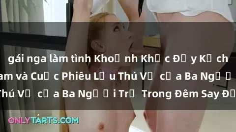 gái nga làm tình Khoảnh Khắc Đầy Kịch Tính: Sex  Việt Nam và Cuộc Phiêu Lưu Thú Vị của Ba Người Trẻ Trong Đêm Say Đắm