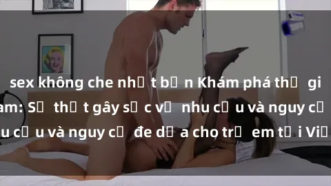sex không che nhật bản Khám phá thế giới sex loli Việt Nam: Sự thật gây sốc về nhu cầu và nguy cơ đe dọa cho trẻ em tại Việt Nam