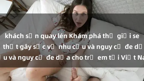 khách sạn quay lén Khám phá thế giới sex loli Việt Nam: Sự thật gây sốc về nhu cầu và nguy cơ đe dọa cho trẻ em tại Việt Nam