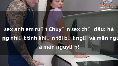 sex anh em ruột Chuyện sex chị dâu: hành động nhiệt tình khiến tôi bất ngờ và mãn nguyện!